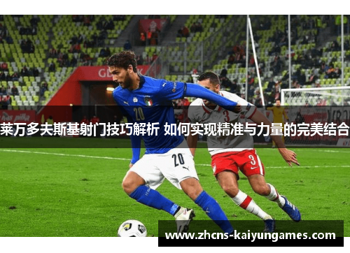 莱万多夫斯基射门技巧解析 如何实现精准与力量的完美结合