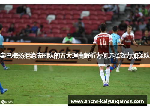 奥巴梅扬拒绝法国队的五大理由解析为何选择效力加蓬队